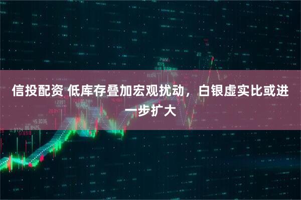 信投配资 低库存叠加宏观扰动，白银虚实比或进一步扩大