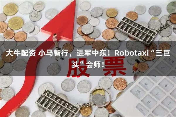 大牛配资 小马智行，进军中东！Robotaxi“三巨头”会师！
