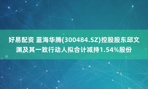 好易配资 蓝海华腾(300484.SZ)控股股东邱文渊及其一致行动人拟合计减持1.54%股份