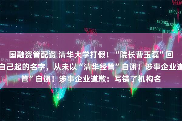国融资管配资 清华大学打假！“院长曹玉磊”回应：清大经管是我自己起的名字，从未以“清华经管”自诩！涉事企业道歉：写错了机构名