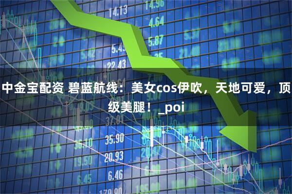 中金宝配资 碧蓝航线：美女cos伊吹，天地可爱，顶级美腿！_poi