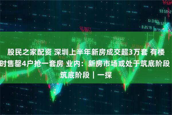 股民之家配资 深圳上半年新房成交超3万套 有楼盘1小时售罄4户抢一套房 业内：新房市场或处于筑底阶段｜一探