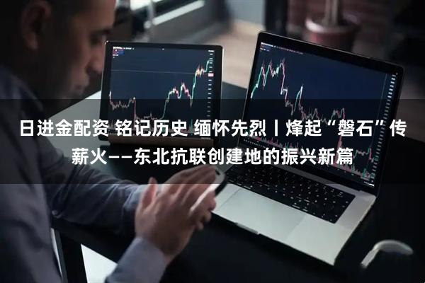 日进金配资 铭记历史 缅怀先烈丨烽起“磐石”传薪火——东北抗联创建地的振兴新篇