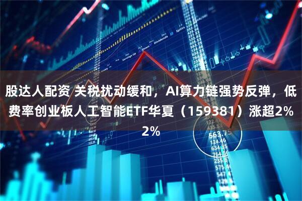 股达人配资 关税扰动缓和，AI算力链强势反弹，低费率创业板人工智能ETF华夏（159381）涨超2%