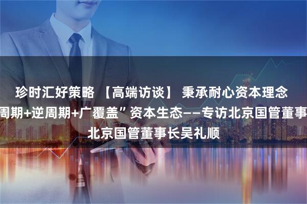 珍时汇好策略 【高端访谈】 秉承耐心资本理念 构建“全周期+逆周期+广覆盖”资本生态——专访北京国管董事长吴礼顺