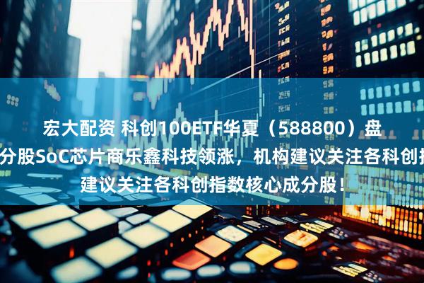 宏大配资 科创100ETF华夏（588800）盘中震荡爬升，成分股SoC芯片商乐鑫科技领涨，机构建议关注各科创指数核心成分股！