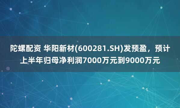 陀螺配资 华阳新材(600281.SH)发预盈，预计上半年归母净利润7000万元到9000万元