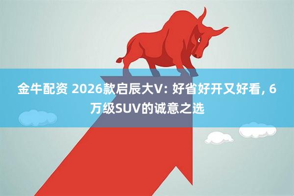 金牛配资 2026款启辰大V: 好省好开又好看, 6万级SUV的诚意之选