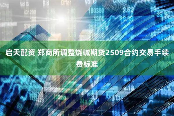 启天配资 郑商所调整烧碱期货2509合约交易手续费标准