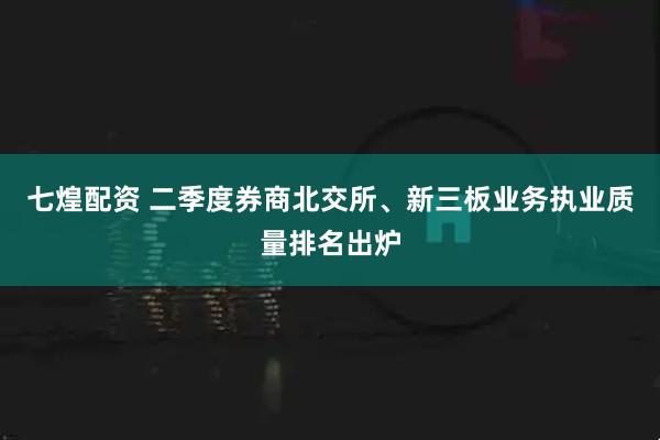 七煌配资 二季度券商北交所、新三板业务执业质量排名出炉