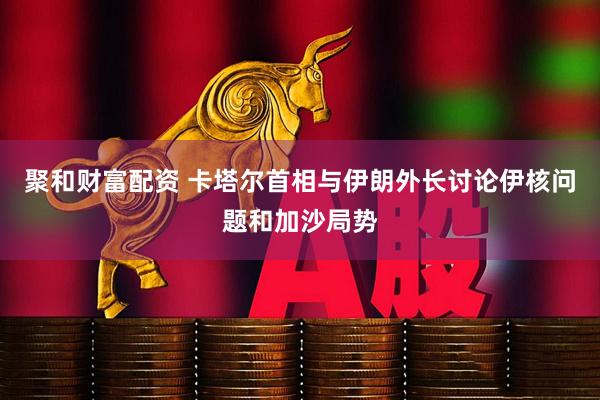 聚和财富配资 卡塔尔首相与伊朗外长讨论伊核问题和加沙局势