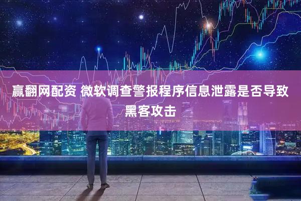 赢翻网配资 微软调查警报程序信息泄露是否导致黑客攻击