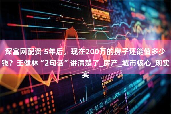 深富网配资 5年后，现在200万的房子还能值多少钱？王健林“2句话”讲清楚了_房产_城市核心_现实