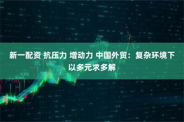 新一配资 抗压力 增动力 中国外贸：复杂环境下以多元求多解