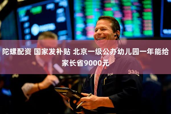陀螺配资 国家发补贴 北京一级公办幼儿园一年能给家长省9000元