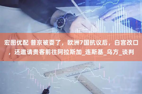 宏图优配 普京被耍了，欧洲7国抗议后，白宫改口，还邀请贵客前往阿拉斯加_连斯基_乌方_谈判