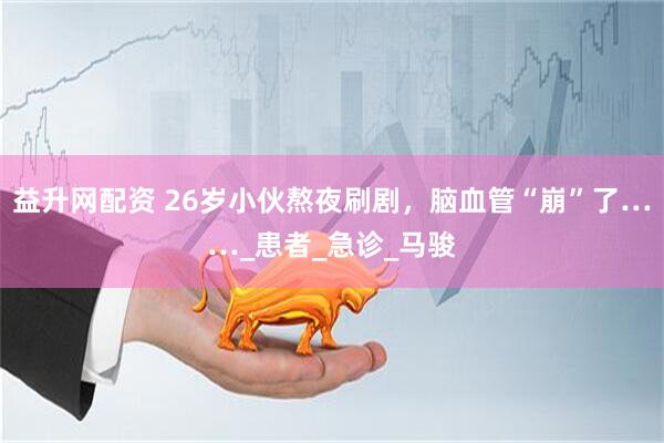 益升网配资 26岁小伙熬夜刷剧，脑血管“崩”了……_患者_急诊_马骏