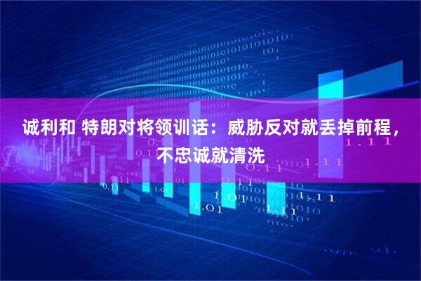 诚利和 特朗对将领训话：威胁反对就丢掉前程，不忠诚就清洗
