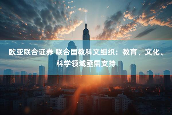 欧亚联合证券 联合国教科文组织:教育、文化、科学领域亟需支持