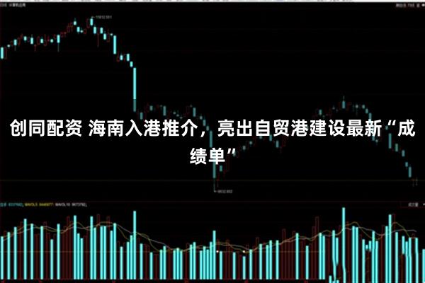 创同配资 海南入港推介,亮出自贸港建设最新“成绩单”