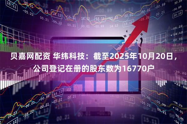 贝嘉网配资 华纬科技：截至2025年10月20日，公司登记在册的股东数为16770户