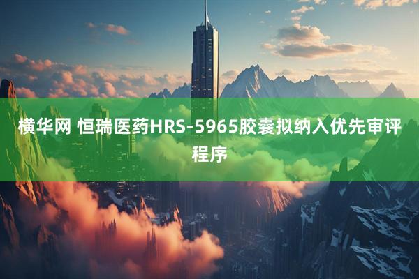 横华网 恒瑞医药HRS-5965胶囊拟纳入优先审评程序