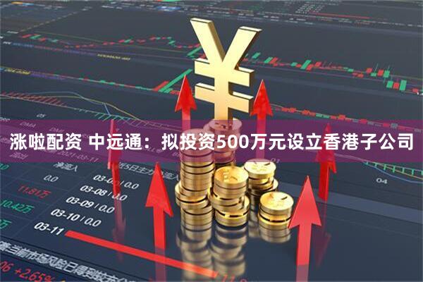 涨啦配资 中远通：拟投资500万元设立香港子公司