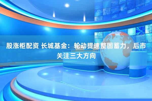 股涨柜配资 长城基金:轮动提速整固蓄力,后市关注三大方向