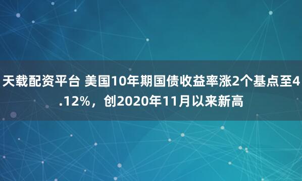 天载配资平台 美国10年期国债收益率涨2个基点至4.12%，创2020年11月以来新高