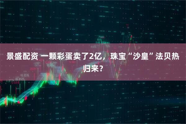 景盛配资 一颗彩蛋卖了2亿,珠宝“沙皇”法贝热归来?