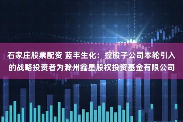 石家庄股票配资 蓝丰生化：控股子公司本轮引入的战略投资者为滁州鑫星股权投资基金有限公司