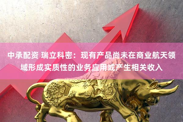 中承配资 瑞立科密：现有产品尚未在商业航天领域形成实质性的业务应用或产生相关收入