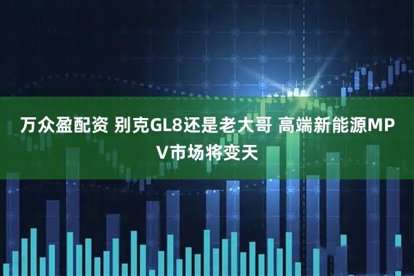 万众盈配资 别克GL8还是老大哥 高端新能源MPV市场将变天