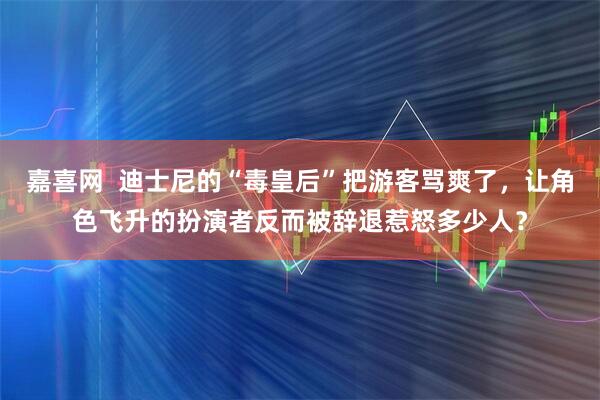 嘉喜网  迪士尼的“毒皇后”把游客骂爽了，让角色飞升的扮演者反而被辞退惹怒多少人？