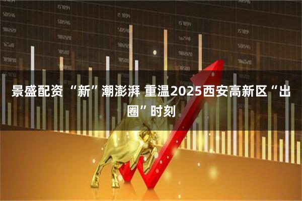 景盛配资 “新”潮澎湃 重温2025西安高新区“出圈”时刻