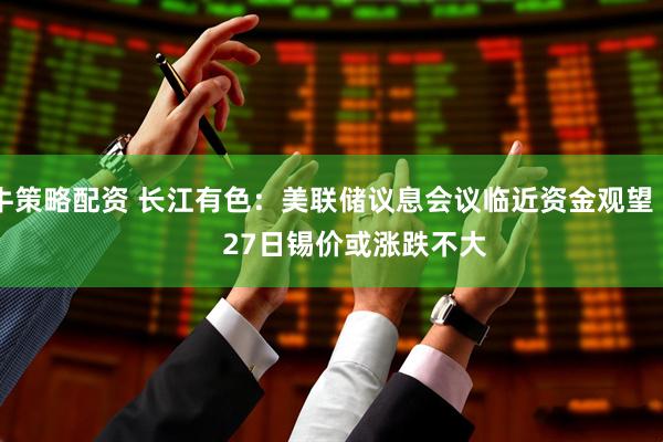 牛策略配资 长江有色：美联储议息会议临近资金观望         27日锡价或涨跌不大